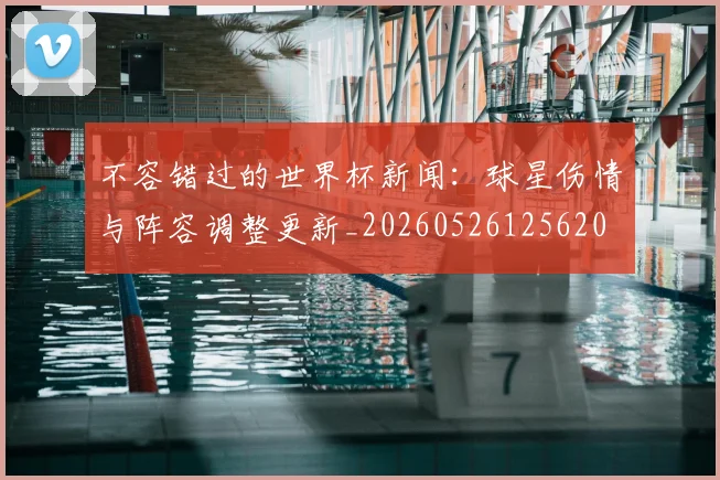 不容错过的世界杯新闻：球星伤情与阵容调整更新_20260526125620