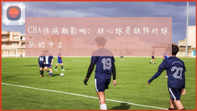 CBA伤病潮影响：核心球员缺阵对球队的冲击