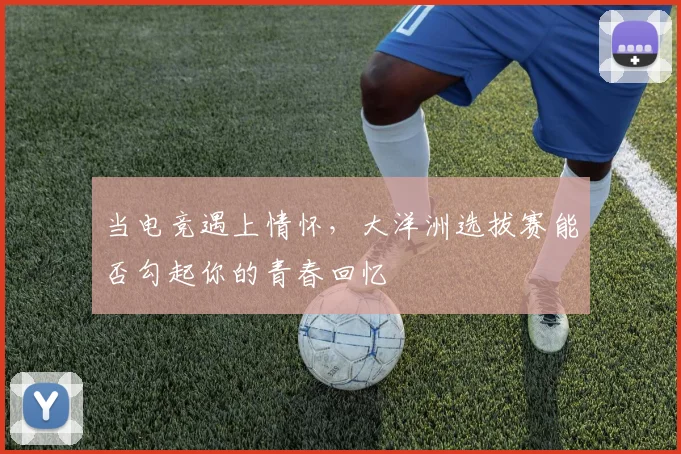 当电竞遇上情怀，大洋洲选拔赛能否勾起你的青春回忆