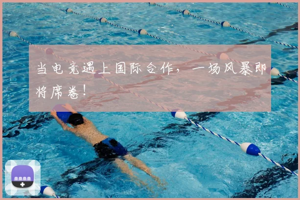 当电竞遇上国际合作，一场风暴即将席卷！