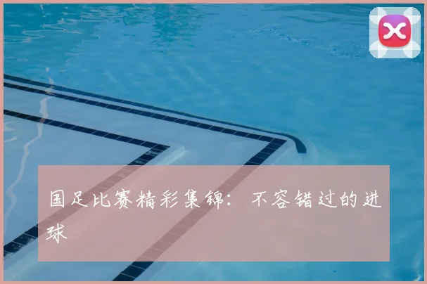 国足比赛精彩集锦:不容错过的进球