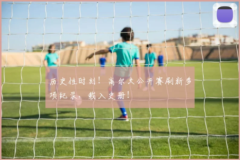 历史性时刻！高尔夫公开赛刷新多项纪录，载入史册！