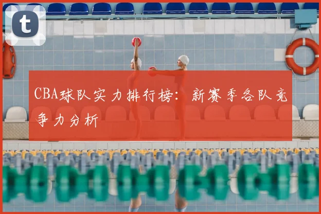 CBA球队实力排行榜：新赛季各队竞争力分析