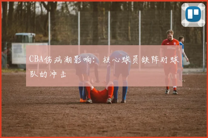 CBA伤病潮影响:核心球员缺阵对球队的冲击