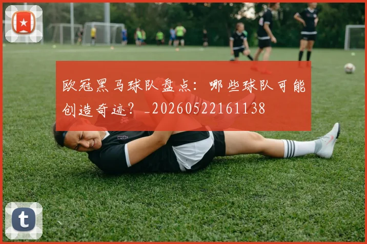 欧冠黑马球队盘点：哪些球队可能创造奇迹？_20260522161138