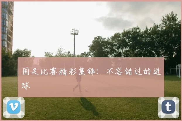 国足比赛精彩集锦:不容错过的进球