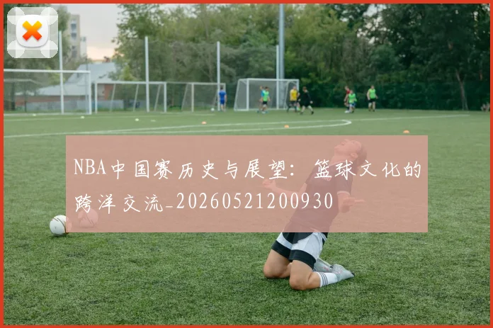 NBA中国赛历史与展望：篮球文化的跨洋交流_20260521200930