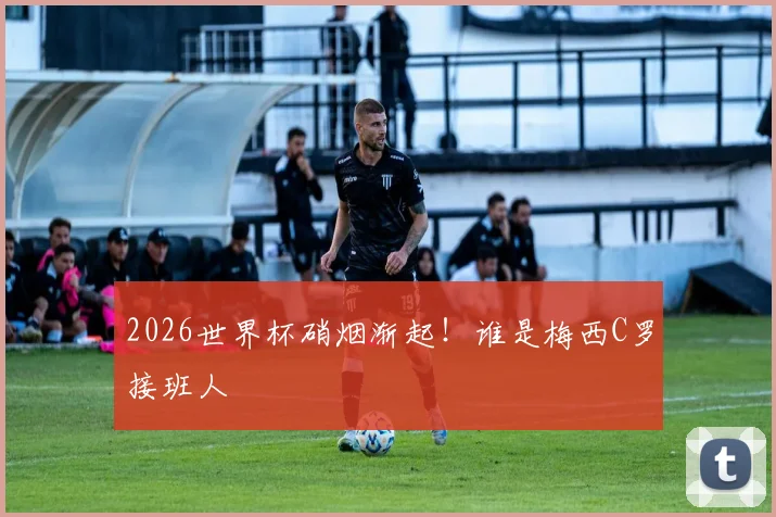 2026世界杯硝烟渐起！谁是梅西C罗接班人