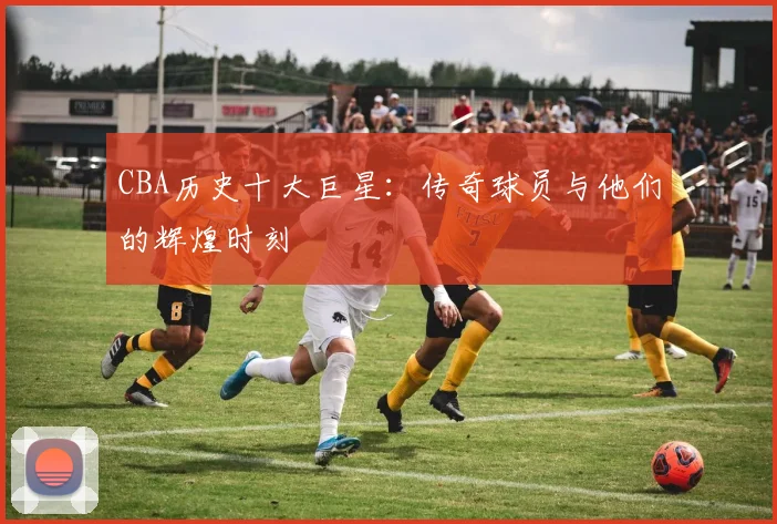 CBA历史十大巨星：传奇球员与他们的辉煌时刻