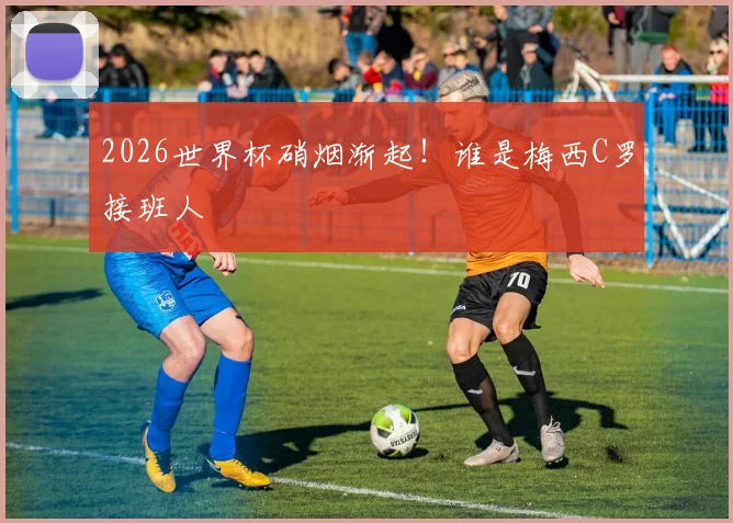 2026世界杯硝烟渐起!谁是梅西C罗接班人