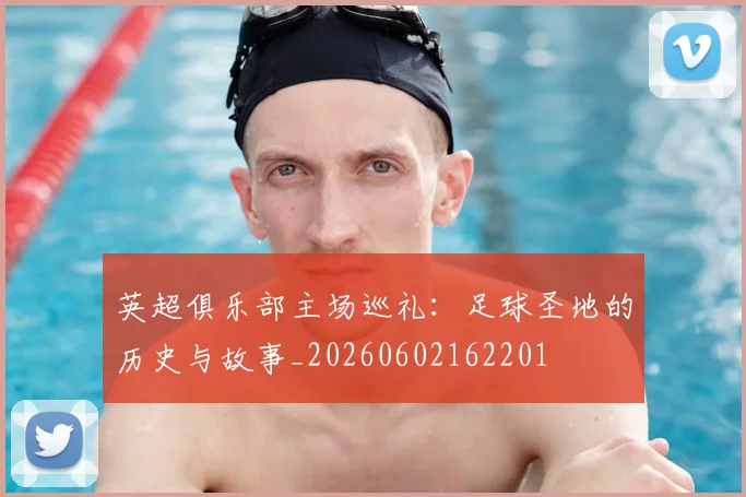 英超俱乐部主场巡礼：足球圣地的历史与故事_20260602162201