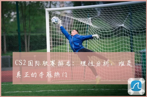 CS2国际联赛排名:理性分析,谁是真正的夺冠热门