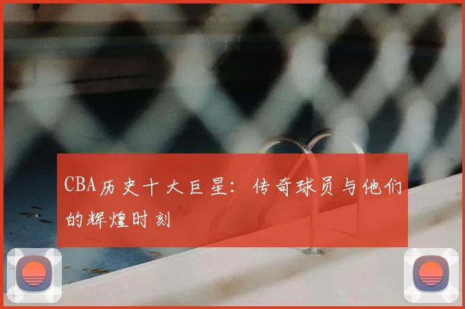 CBA历史十大巨星：传奇球员与他们的辉煌时刻