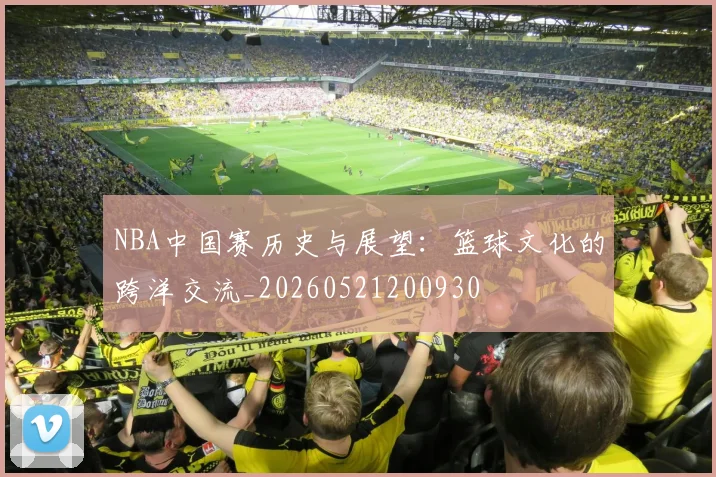 NBA中国赛历史与展望：篮球文化的跨洋交流_20260521200930