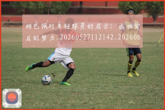 姆巴佩对年轻球员的启示：成功背后的努力_20260527112142_20260609132754